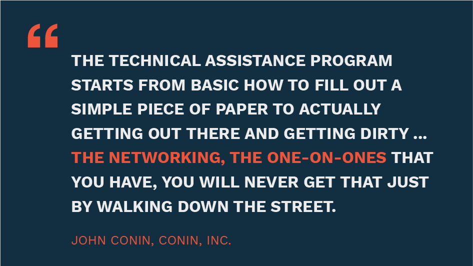 The Technical Assistance Program starts from basic how to fill out a simple piece of paper to actually getting out there and getting dirty ... the networking, the one-on-ones that you have, you will never get that just by walking down the street." - John Conin, Conin Inc.